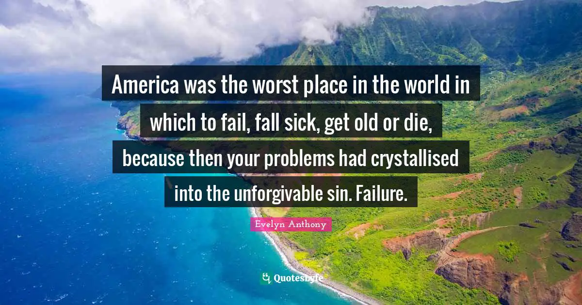 America was the worst place in the world in which to fail, fall sick, get old or die, because then your problems had crystallised into the unforgivable sin. Failure.