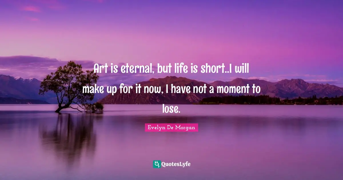 Art is eternal, but life is short..I will make up for it now, I have not a moment to lose.