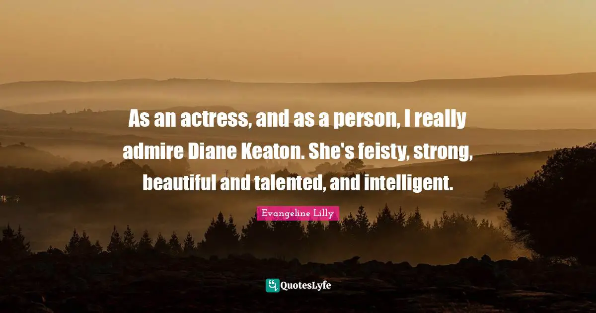 As an actress, and as a person, I really admire Diane Keaton. She's feisty, strong, beautiful and talented, and intelligent.