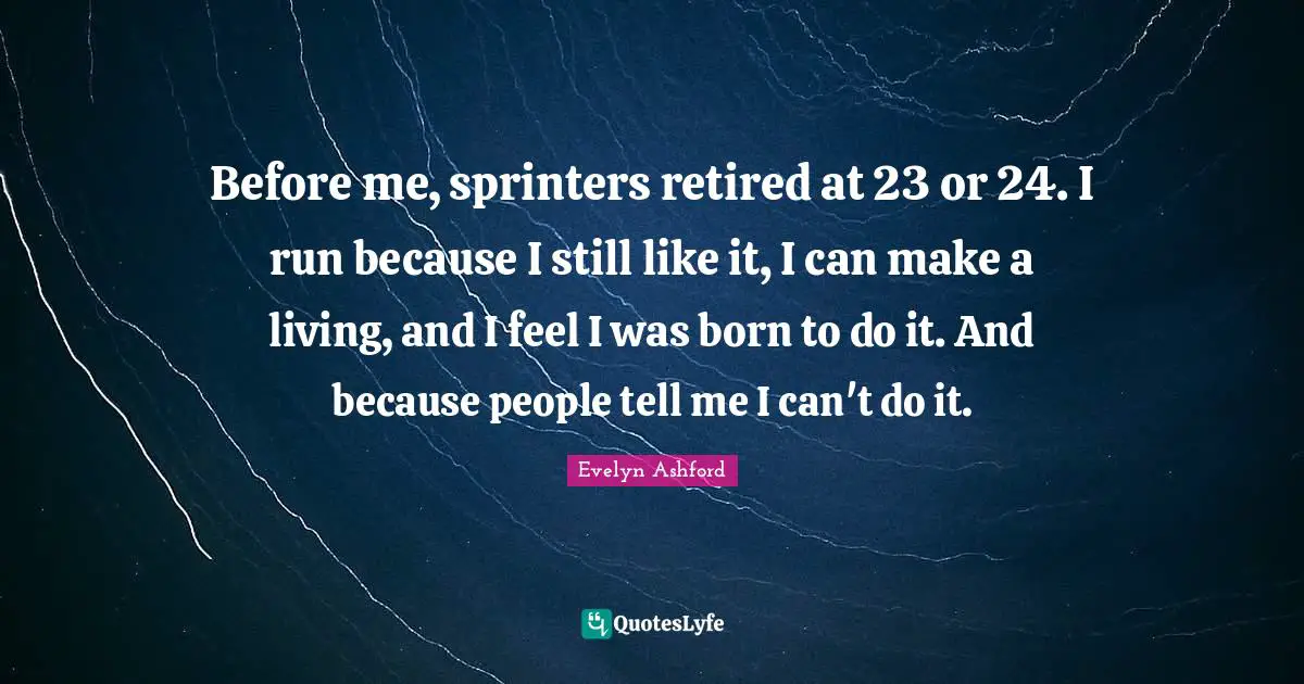 Before me, sprinters retired at 23 or 24. I run because I still like it, I can make a living, and I feel I was born to do it. And because people tell me I can't do it.