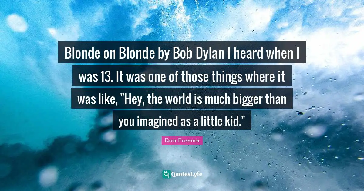 Blonde on Blonde by Bob Dylan I heard when I was 13. It was one of those things where it was like, "Hey, the world is much bigger than you imagined as a little kid."