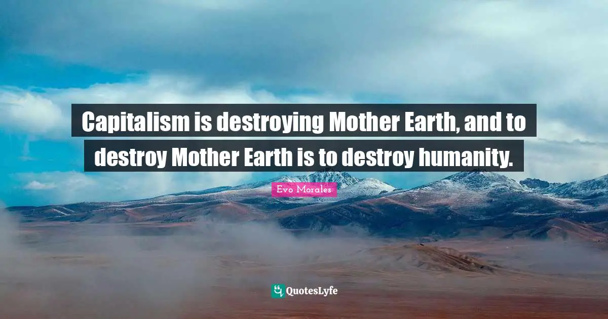 Capitalism is destroying Mother Earth, and to destroy Mother Earth is to destroy humanity.