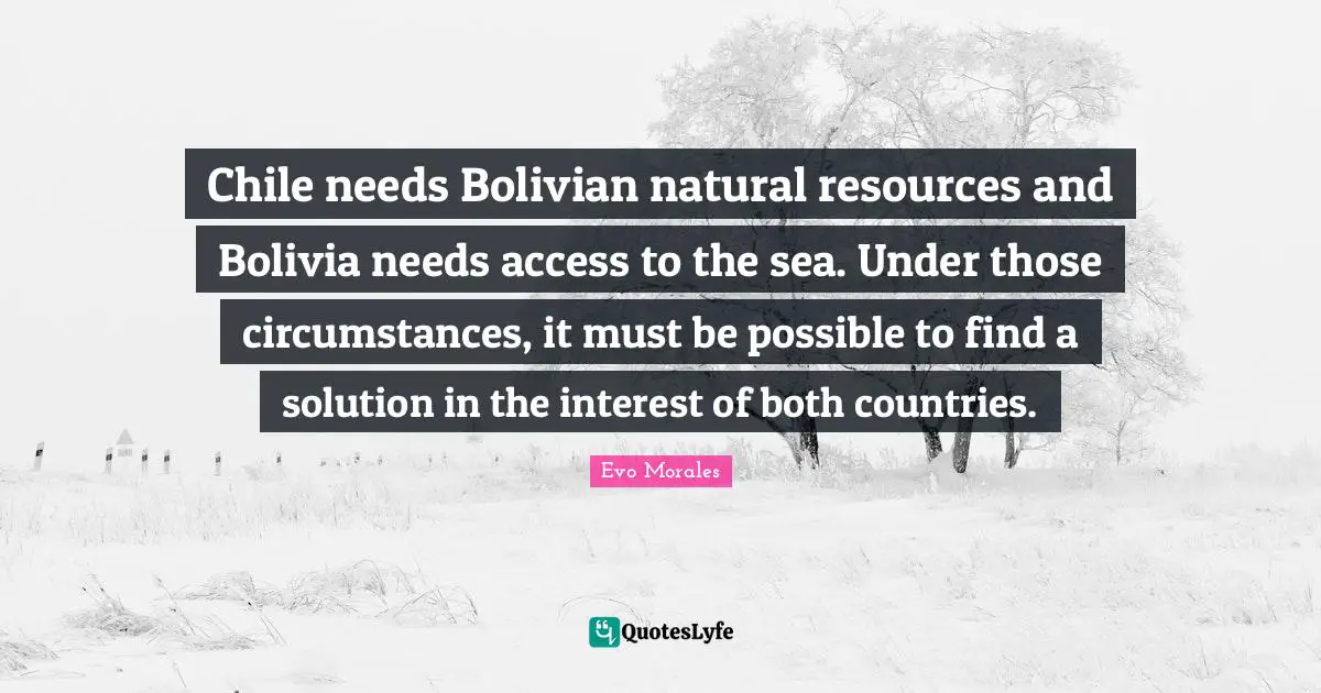 Chile needs Bolivian natural resources and Bolivia needs access to the sea. Under those circumstances, it must be possible to find a solution in the interest of both countries.