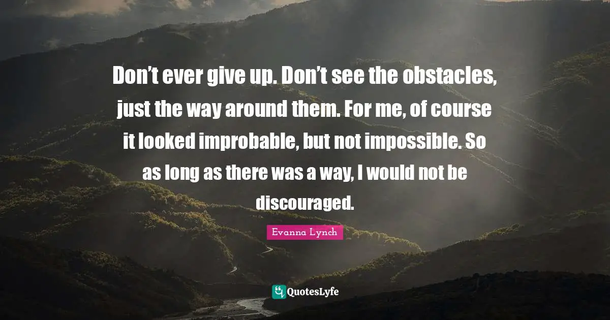 Don’t ever give up. Don’t see the obstacles, just the way around them. For me, of course it looked improbable, but not impossible. So as long as there was a way, I would not be discouraged.