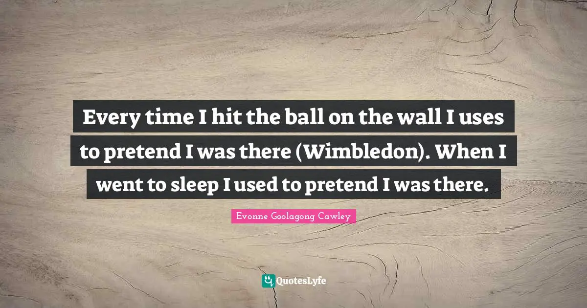 Every time I hit the ball on the wall I uses to pretend I was there (Wimbledon). When I went to sleep I used to pretend I was there.