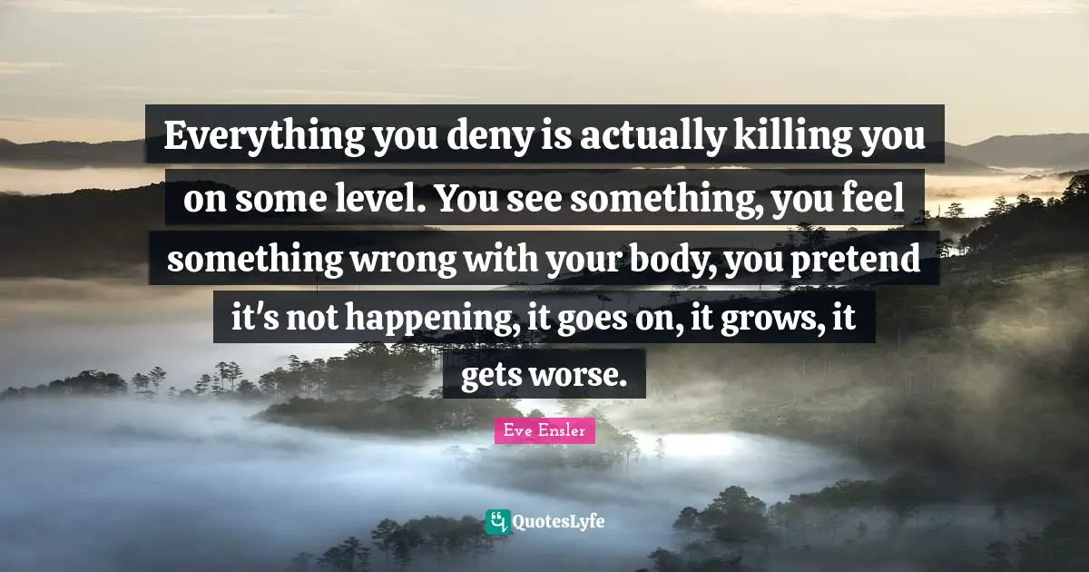 Everything you deny is actually killing you on some level. You see something, you feel something wrong with your body, you pretend it's not happening, it goes on, it grows, it gets worse.