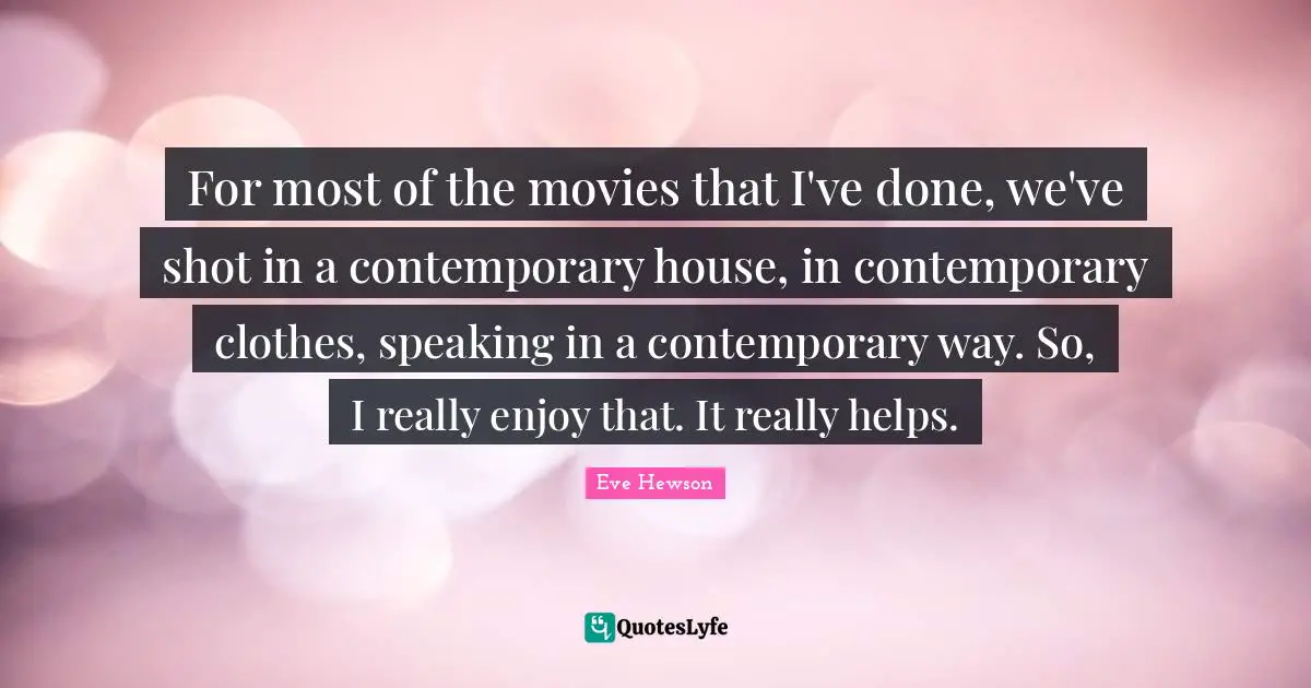 For most of the movies that I've done, we've shot in a contemporary house, in contemporary clothes, speaking in a contemporary way. So, I really enjoy that. It really helps.