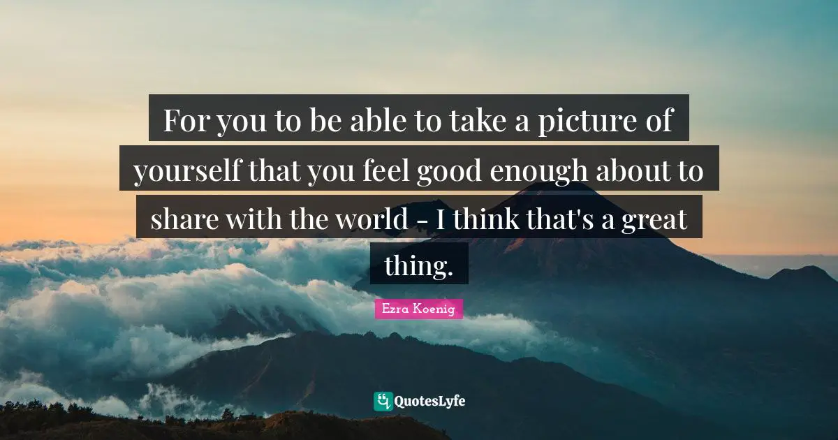 For you to be able to take a picture of yourself that you feel good enough about to share with the world - I think that's a great thing.