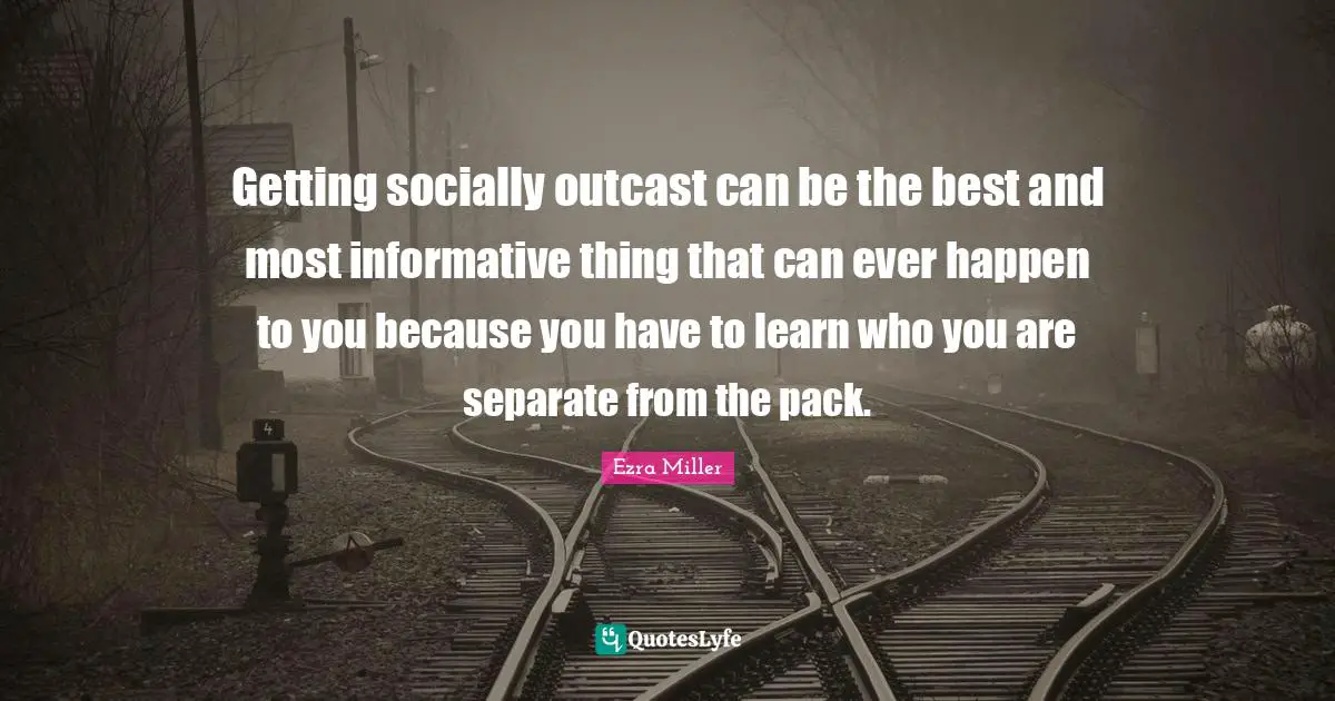 Getting socially outcast can be the best and most informative thing that can ever happen to you because you have to learn who you are separate from the pack.