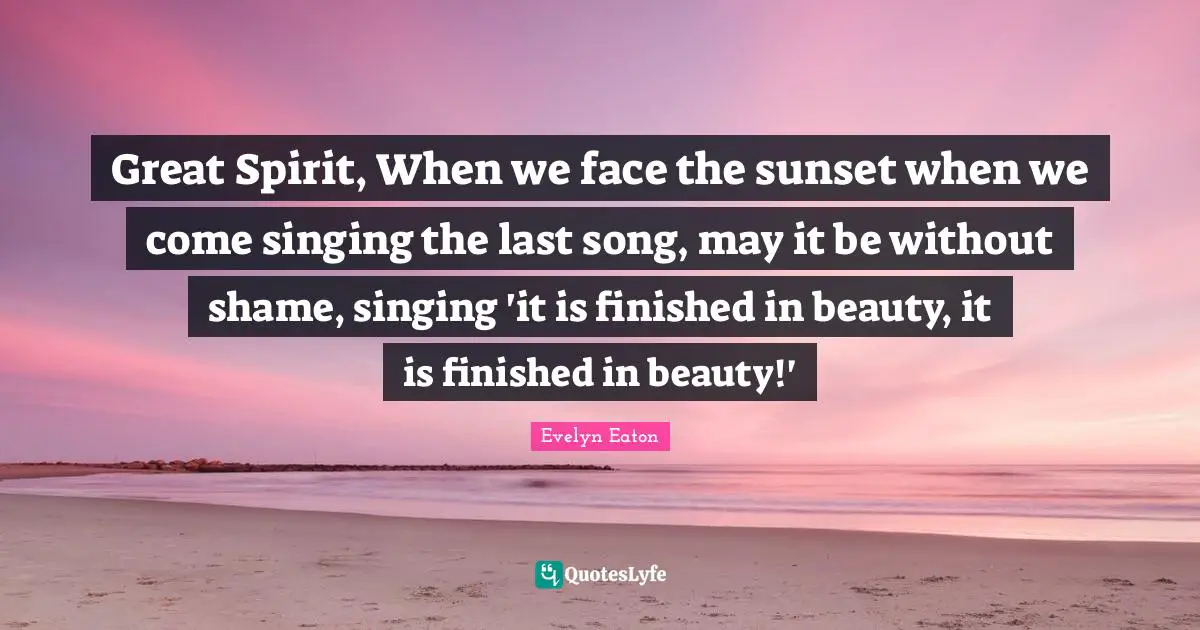 Great Spirit, When we face the sunset when we come singing the last song, may it be without shame, singing 'it is finished in beauty, it is finished in beauty!'