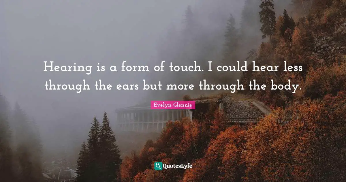 Hearing is a form of touch. I could hear less through the ears but more through the body.