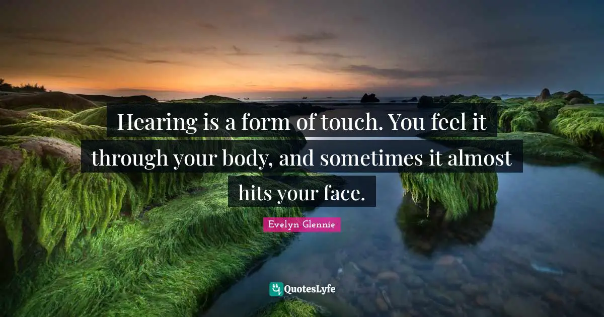 Hearing is a form of touch. You feel it through your body, and sometimes it almost hits your face.
