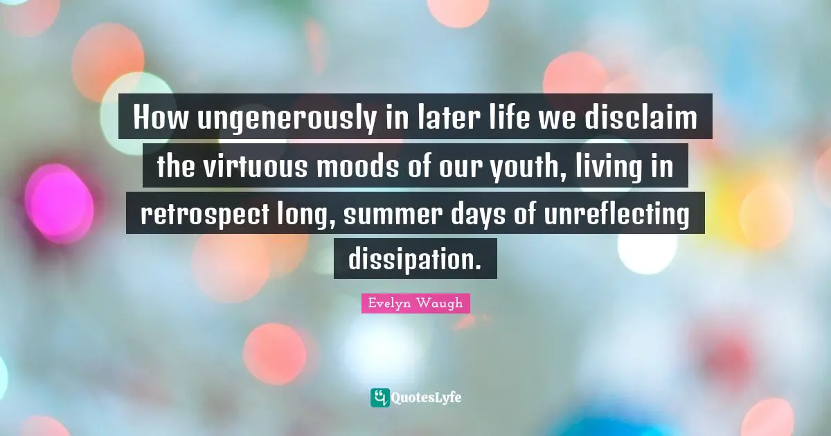 How ungenerously in later life we disclaim the virtuous moods of our youth, living in retrospect long, summer days of unreflecting dissipation.