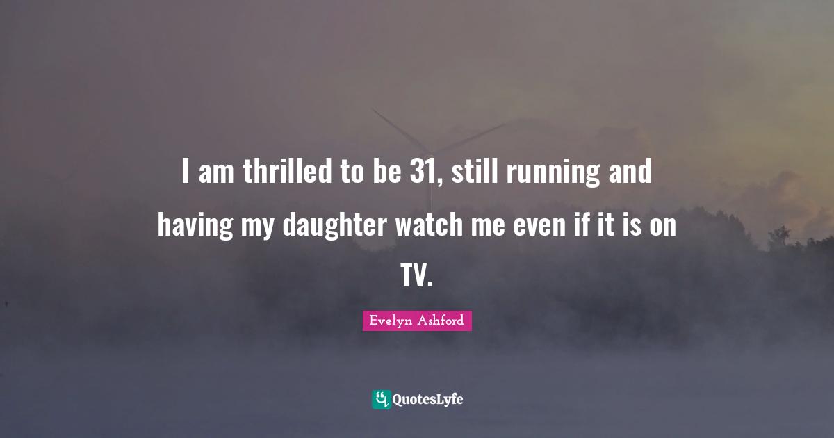 I am thrilled to be 31, still running and having my daughter watch me even if it is on TV.