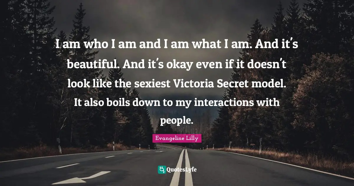 I am who I am and I am what I am. And it's beautiful. And it's okay even if it doesn't look like the sexiest Victoria Secret model. It also boils down to my interactions with people.