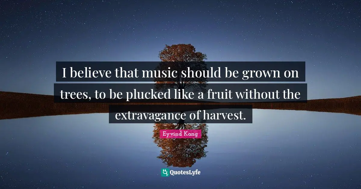 I believe that music should be grown on trees, to be plucked like a fruit without the extravagance of harvest.
