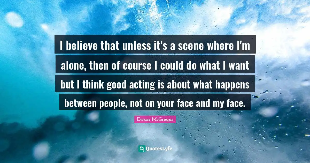 Ewan McGregor Quotes: "I believe that unless it's a scene where I'm alone, then of course I could do what I want but I think good acting is about what happens between people, not on your face and my face."