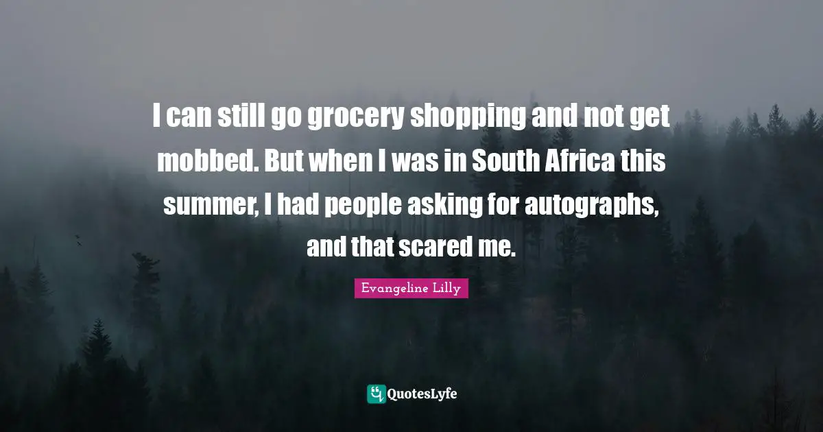 I can still go grocery shopping and not get mobbed. But when I was in South Africa this summer, I had people asking for autographs, and that scared me.
