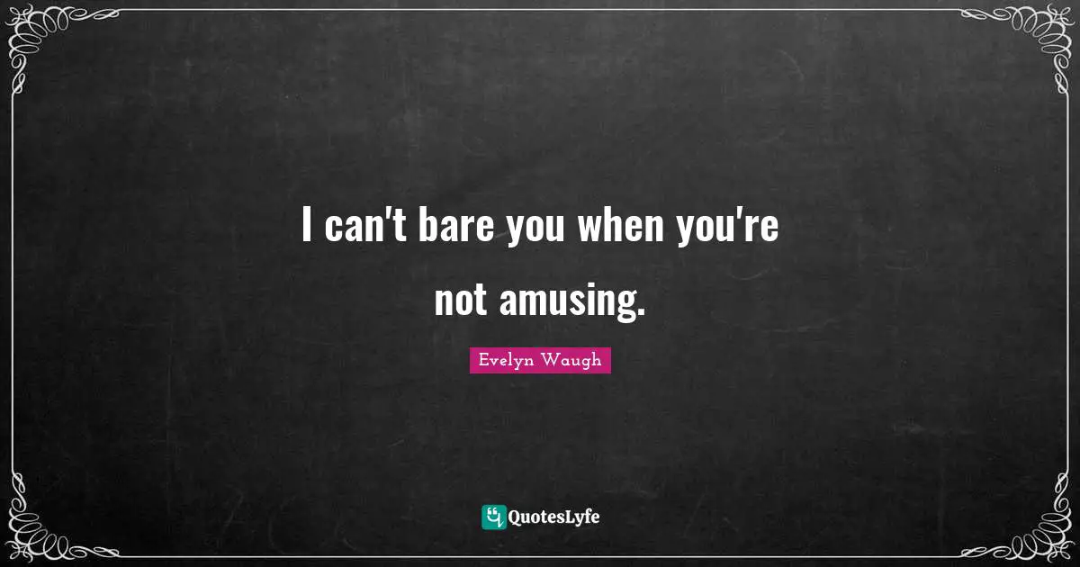 I can't bare you when you're not amusing.