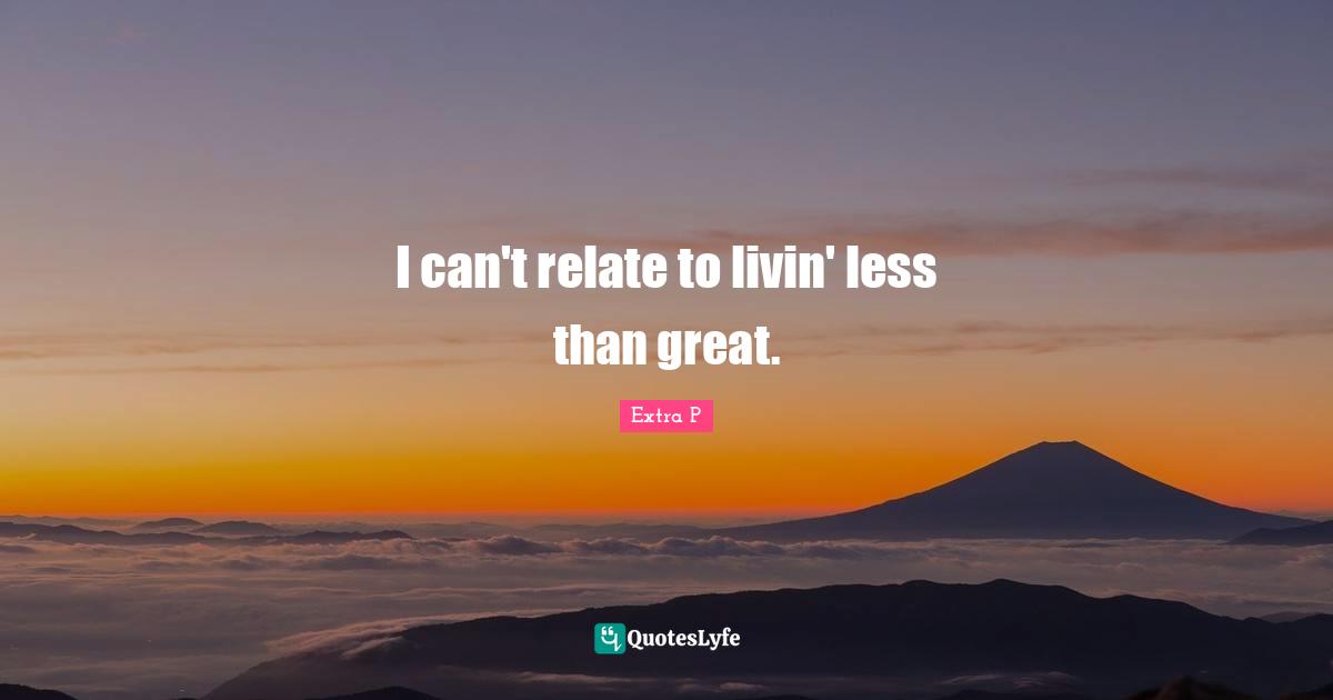 I can't relate to livin' less than great.