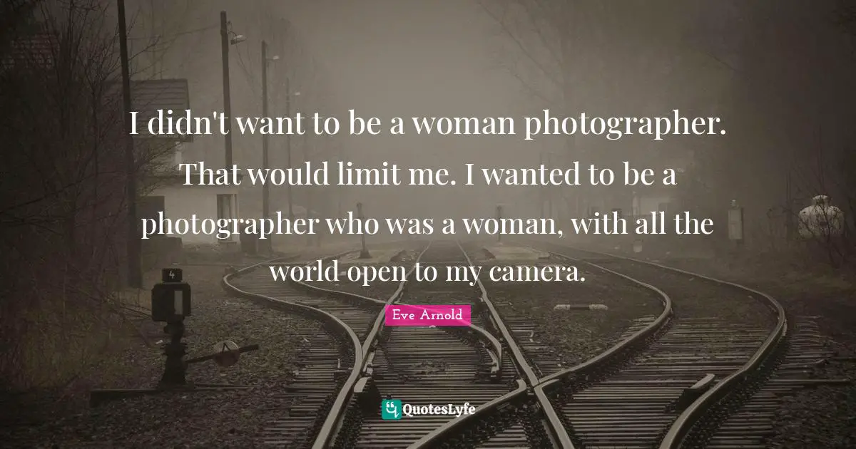 I didn't want to be a woman photographer. That would limit me. I wanted to be a photographer who was a woman, with all the world open to my camera.