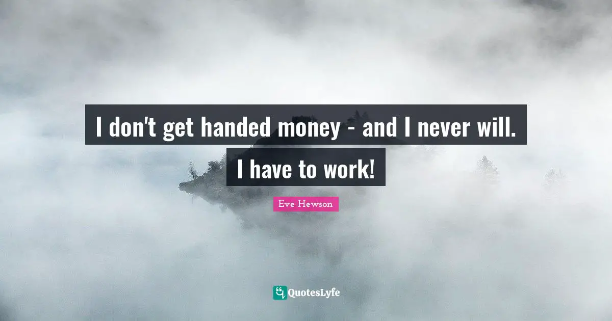 I don't get handed money - and I never will. I have to work!