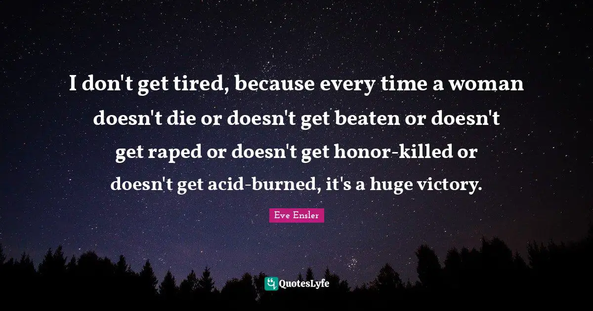 I don't get tired, because every time a woman doesn't die or doesn't get beaten or doesn't get raped or doesn't get honor-killed or doesn't get acid-burned, it's a huge victory.