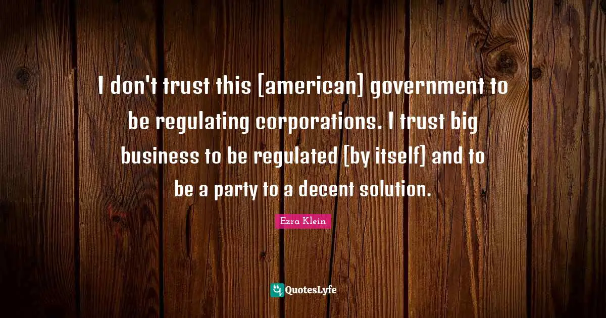 I don't trust this [american] government to be regulating corporations. I trust big business to be regulated [by itself] and to be a party to a decent solution.