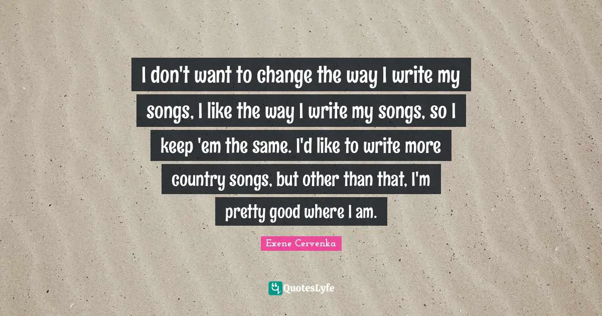 I don't want to change the way I write my songs, I like the way I write my songs, so I keep 'em the same. I'd like to write more country songs, but other than that, I'm pretty good where I am.