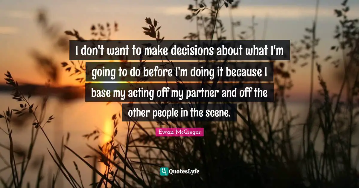 I don't want to make decisions about what I'm going to do before I'm doing it because I base my acting off my partner and off the other people in the scene.