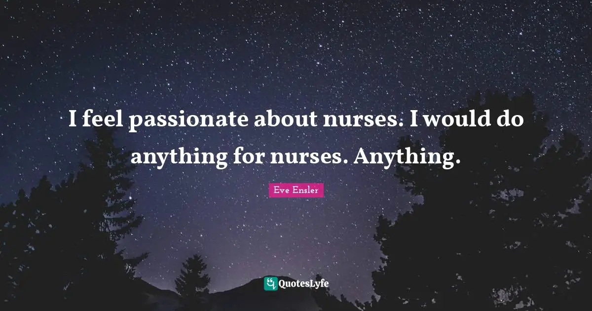 I feel passionate about nurses. I would do anything for nurses. Anything.