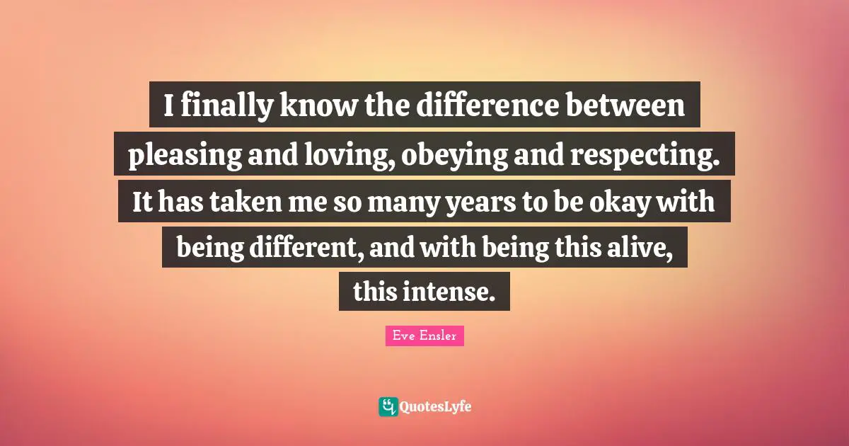 I finally know the difference between pleasing and loving, obeying and respecting. It has taken me so many years to be okay with being different, and with being this alive, this intense.