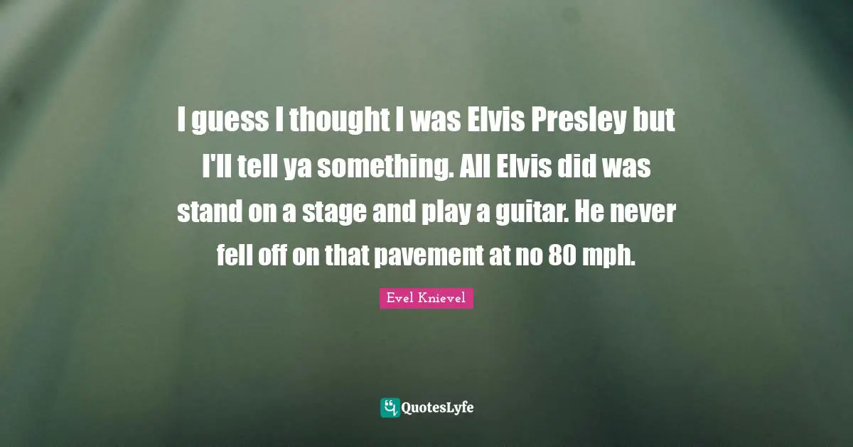 I guess I thought I was Elvis Presley but I'll tell ya something. All Elvis did was stand on a stage and play a guitar. He never fell off on that pavement at no 80 mph.