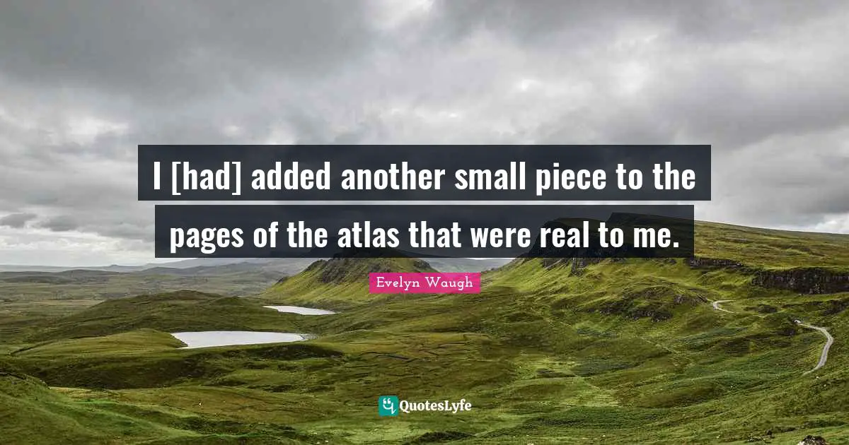 I [had] added another small piece to the pages of the atlas that were real to me.