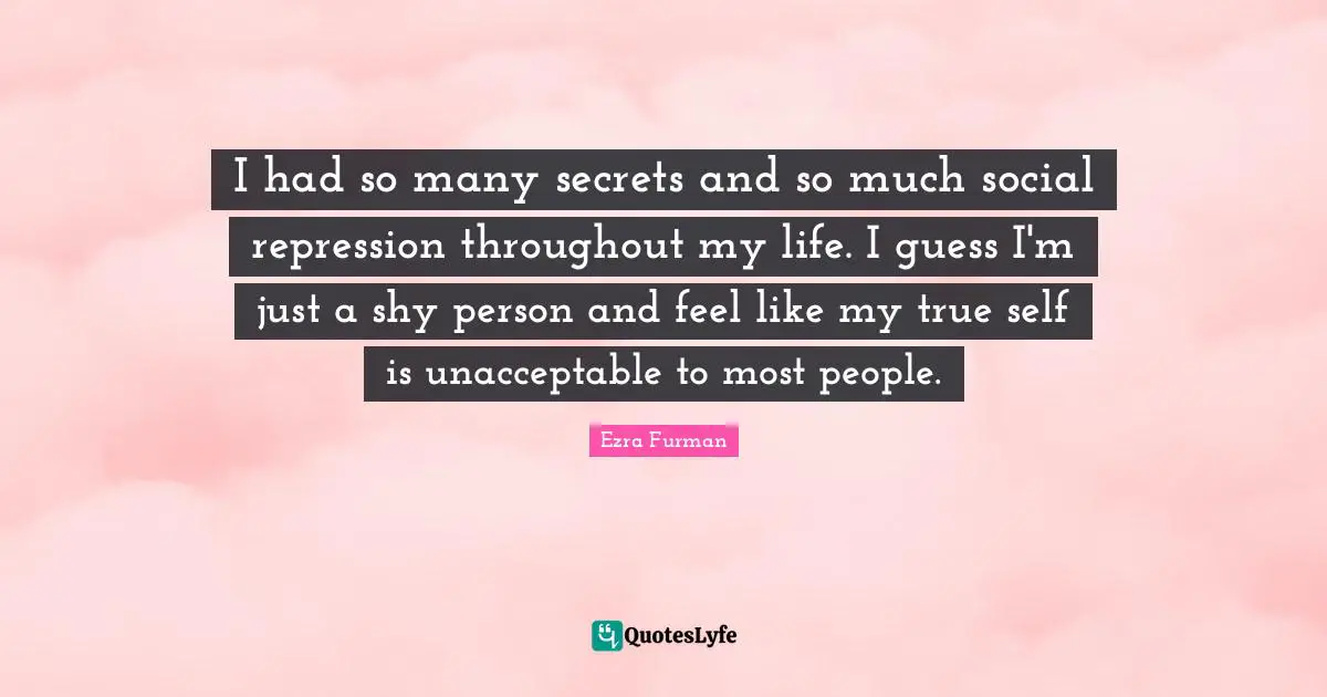 I had so many secrets and so much social repression throughout my life. I guess I'm just a shy person and feel like my true self is unacceptable to most people.