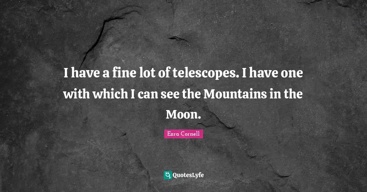 I have a fine lot of telescopes. I have one with which I can see the Mountains in the Moon.