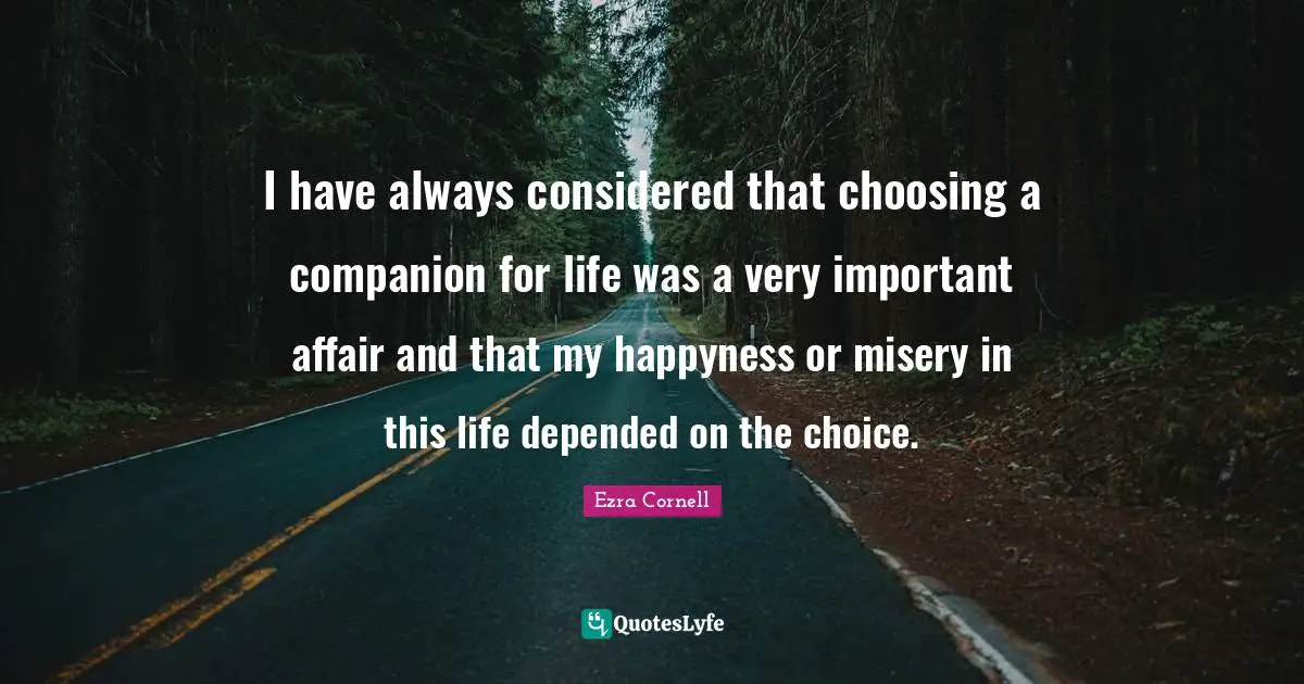 I have always considered that choosing a companion for life was a very important affair and that my happyness or misery in this life depended on the choice.