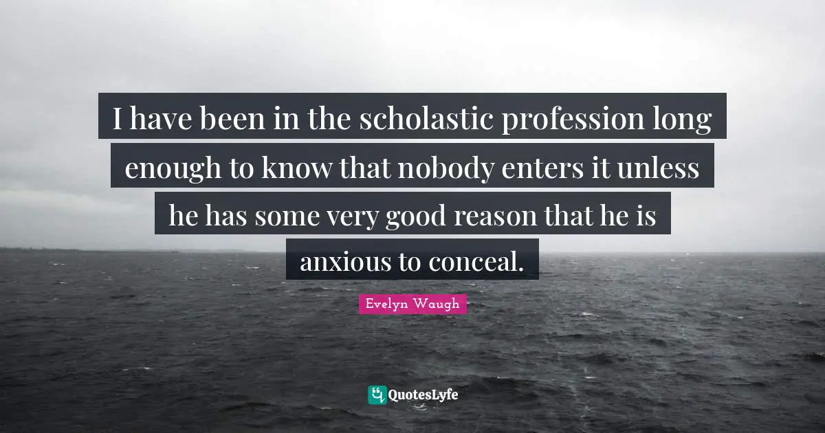 I have been in the scholastic profession long enough to know that nobody enters it unless he has some very good reason that he is anxious to conceal.