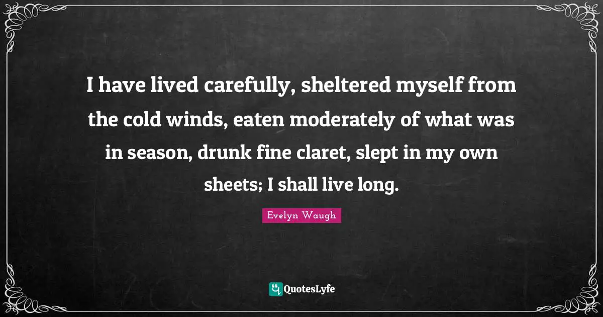 I have lived carefully, sheltered myself from the cold winds, eaten moderately of what was in season, drunk fine claret, slept in my own sheets; I shall live long.