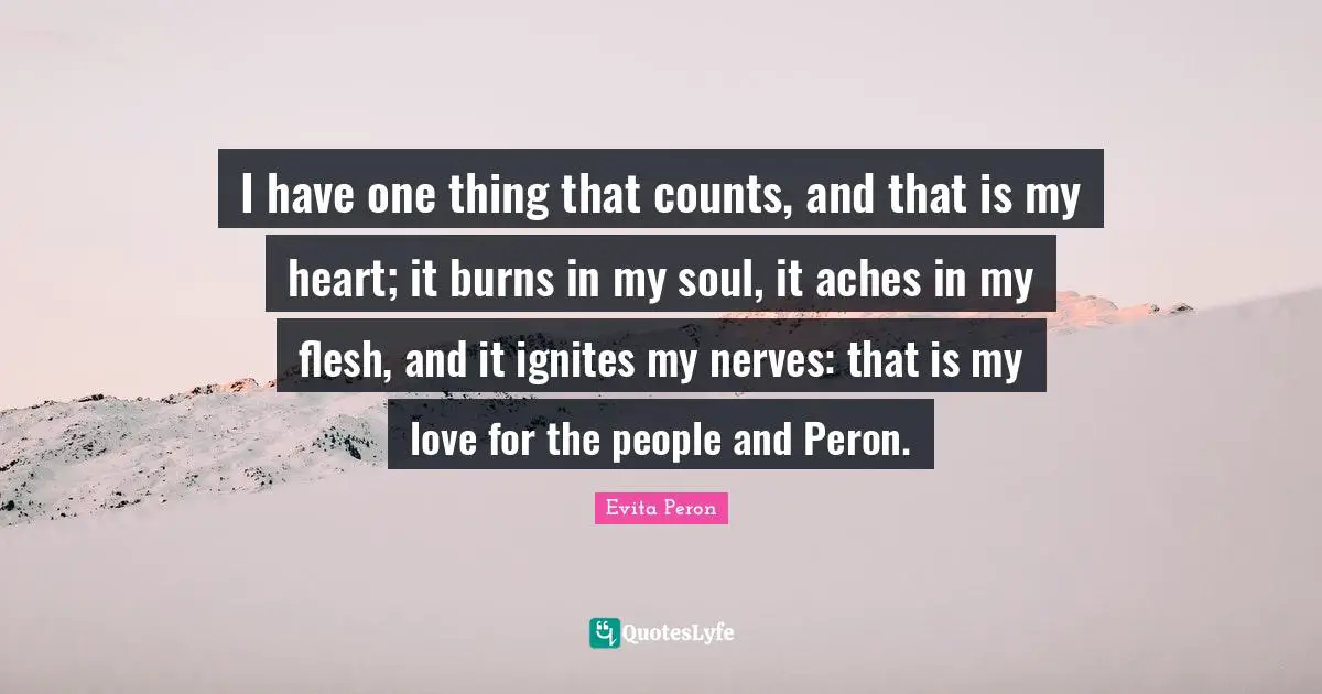 One Thing Quotes: "I have one thing that counts, and that is my heart; it burns in my soul, it aches in my flesh, and it ignites my nerves: that is my love for the people and Peron."
