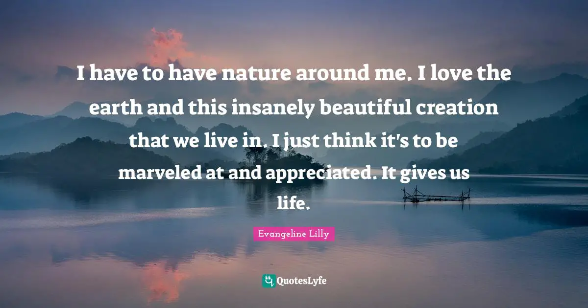 I have to have nature around me. I love the earth and this insanely beautiful creation that we live in. I just think it's to be marveled at and appreciated. It gives us life.