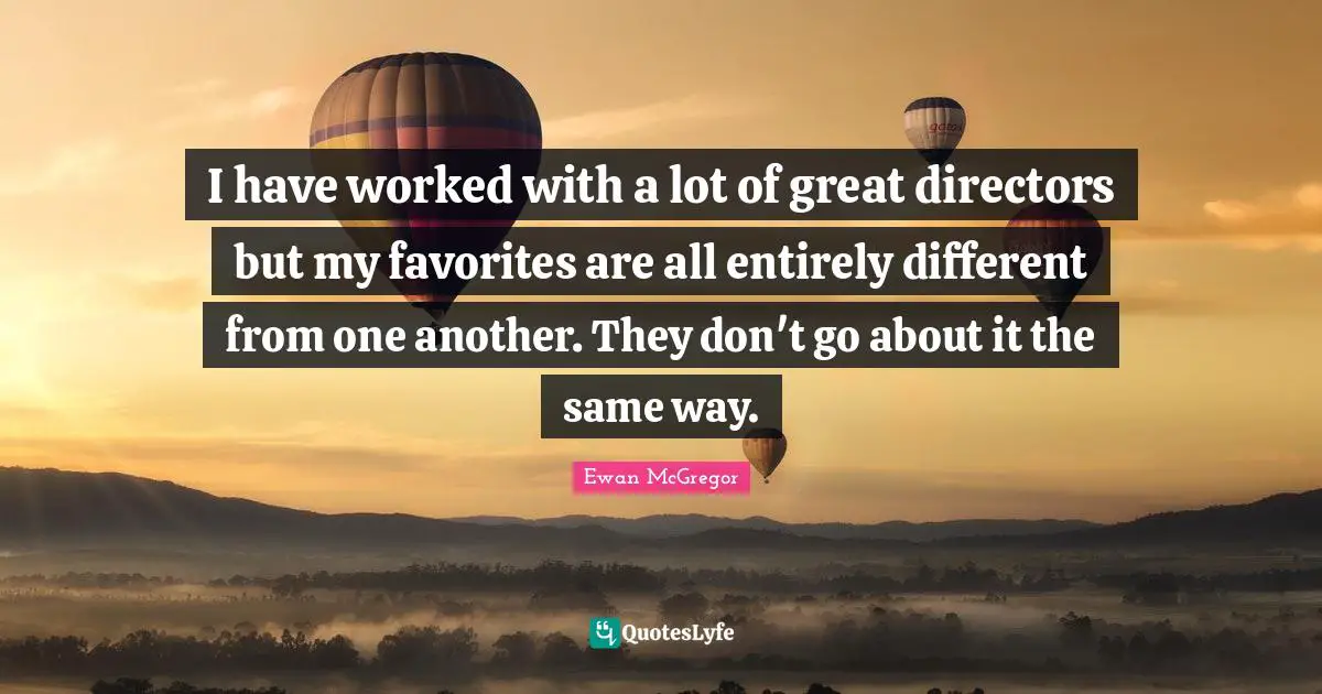 I have worked with a lot of great directors but my favorites are all entirely different from one another. They don't go about it the same way.