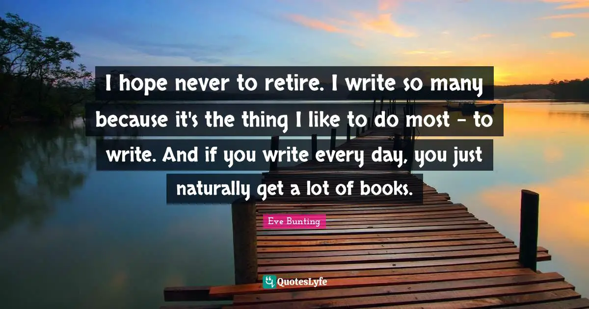 I hope never to retire. I write so many because it's the thing I like to do most - to write. And if you write every day, you just naturally get a lot of books.