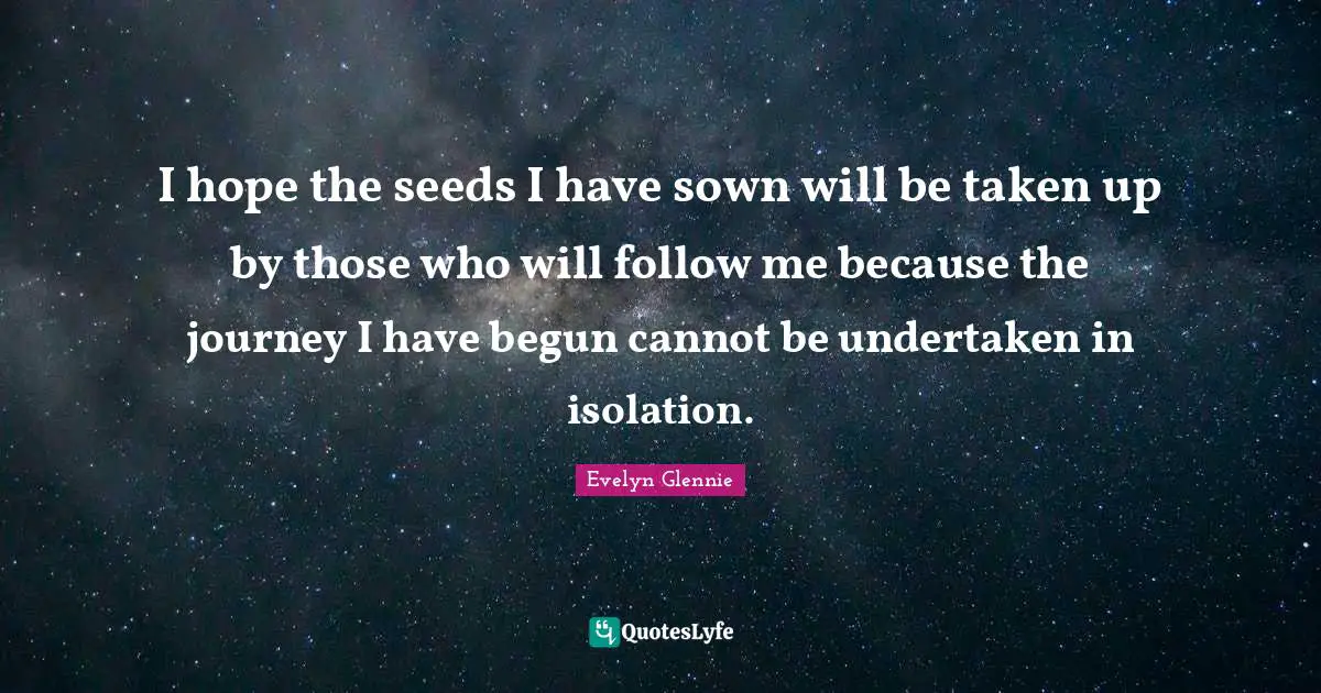 I hope the seeds I have sown will be taken up by those who will follow me because the journey I have begun cannot be undertaken in isolation.