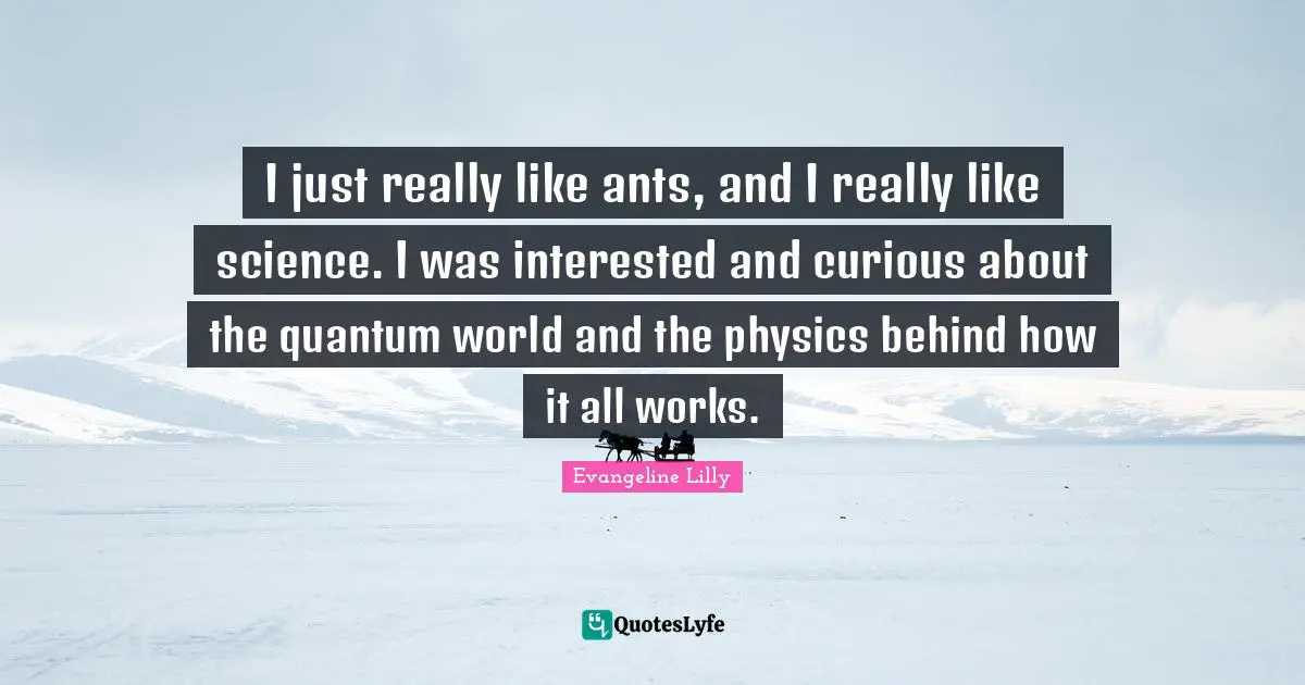 I just really like ants, and I really like science. I was interested and curious about the quantum world and the physics behind how it all works.