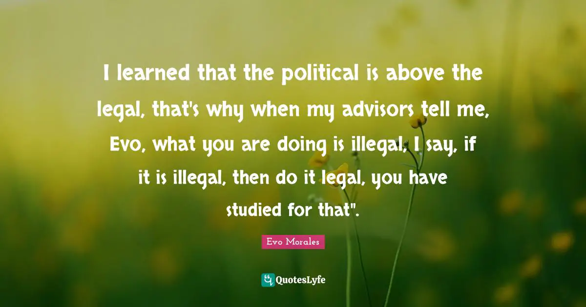I learned that the political is above the legal, that's why when my advisors tell me, Evo, what you are doing is illegal, I say, if it is illegal, then do it legal, you have studied for that".