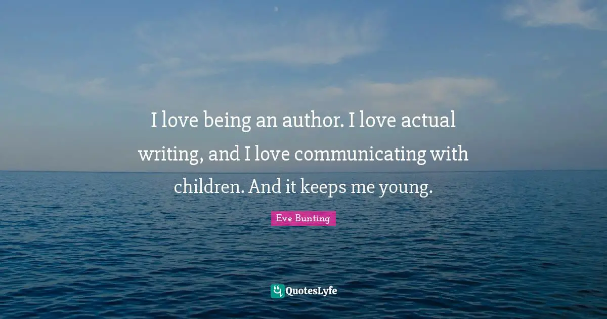 I love being an author. I love actual writing, and I love communicating with children. And it keeps me young.