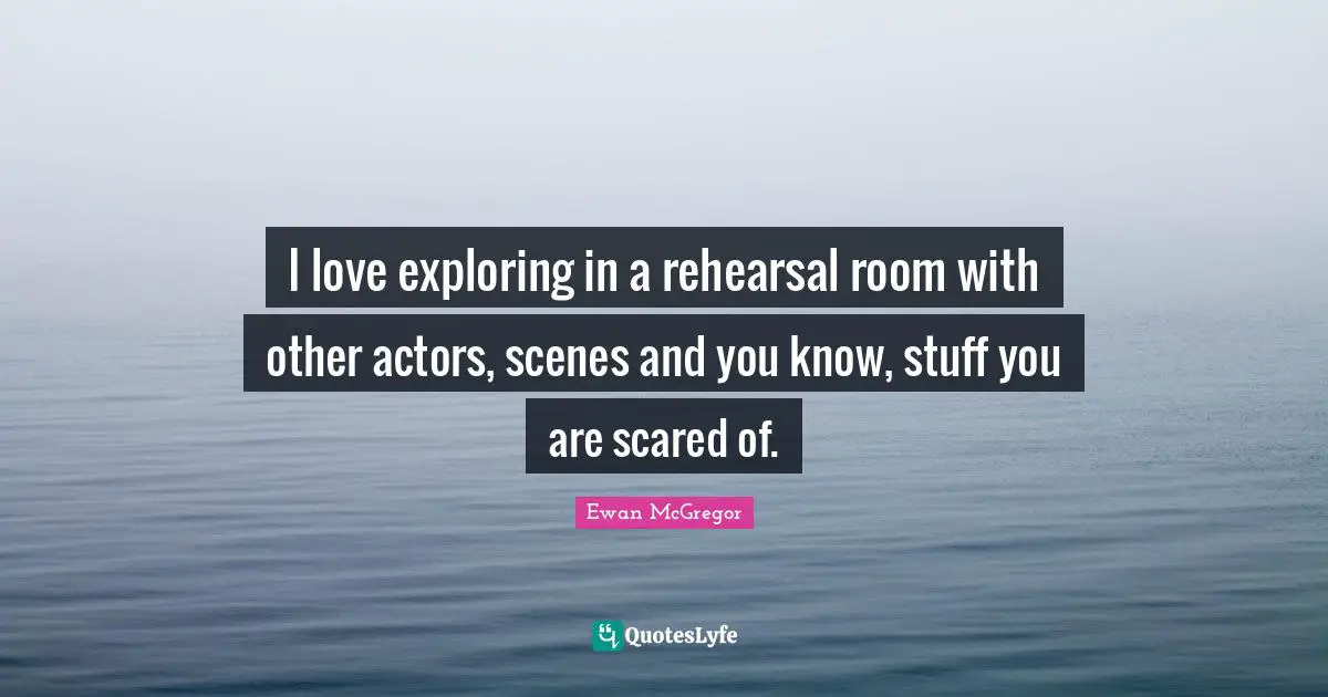 I love exploring in a rehearsal room with other actors, scenes and you know, stuff you are scared of.
