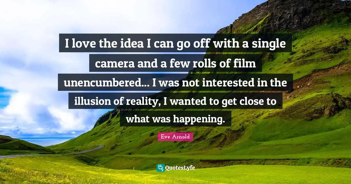 I love the idea I can go off with a single camera and a few rolls of film unencumbered... I was not interested in the illusion of reality, I wanted to get close to what was happening.