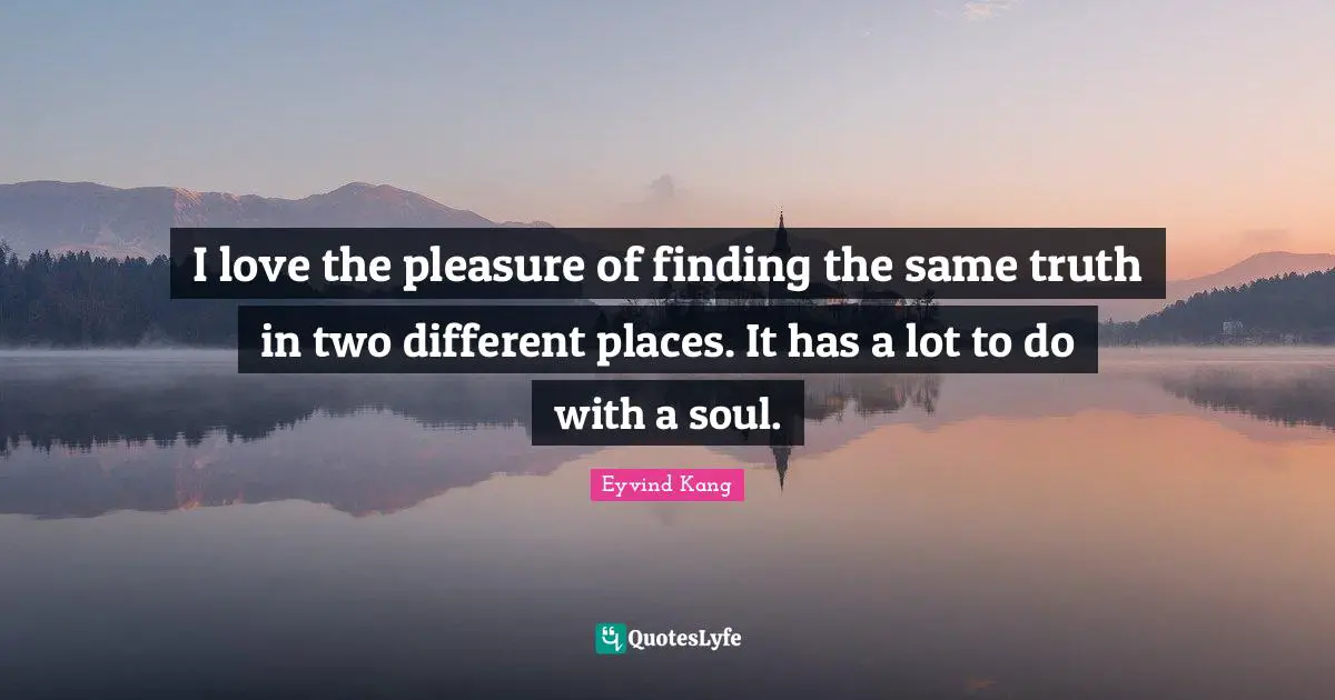 I love the pleasure of finding the same truth in two different places. It has a lot to do with a soul.